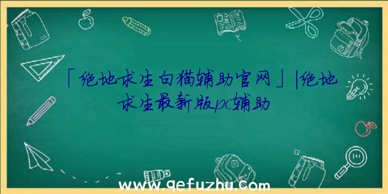 「绝地求生白猫辅助官网」|绝地求生最新版pc辅助